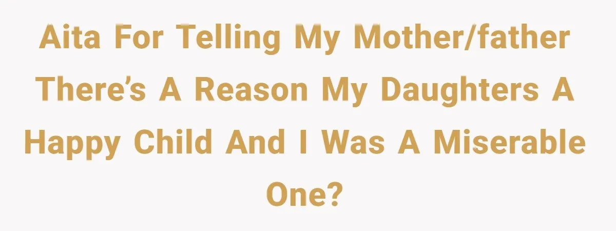 AITA for telling my mother/father there’s a reason my daughters a happy child and I was a miserable one?