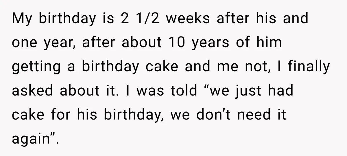 My birthday is 2 1/2 weeks after his and one year, after about 10 years of him getting a birthday cake and me not, I finally asked about it. I...