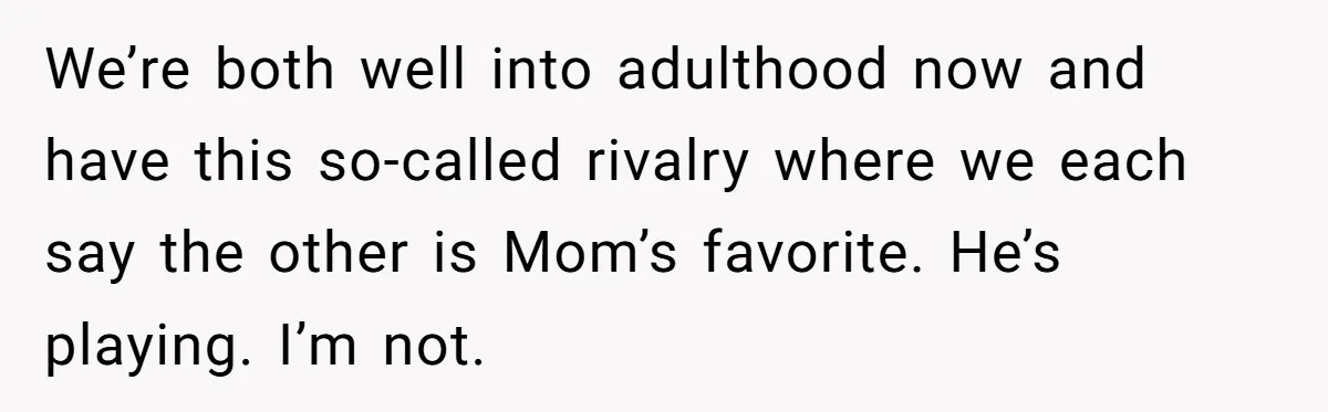 We’re both well into adulthood now and have this so-called rivalry where we each say the other is Mom’s favorite. He’s playing. I’m not.