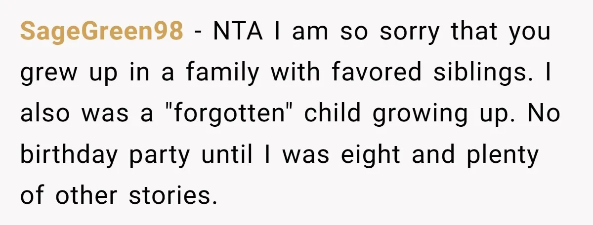 SageGreen98 − NTA I am so sorry that you grew up in a family with favored siblings. I also was a "forgotten" child growing up. No birthday party until I...