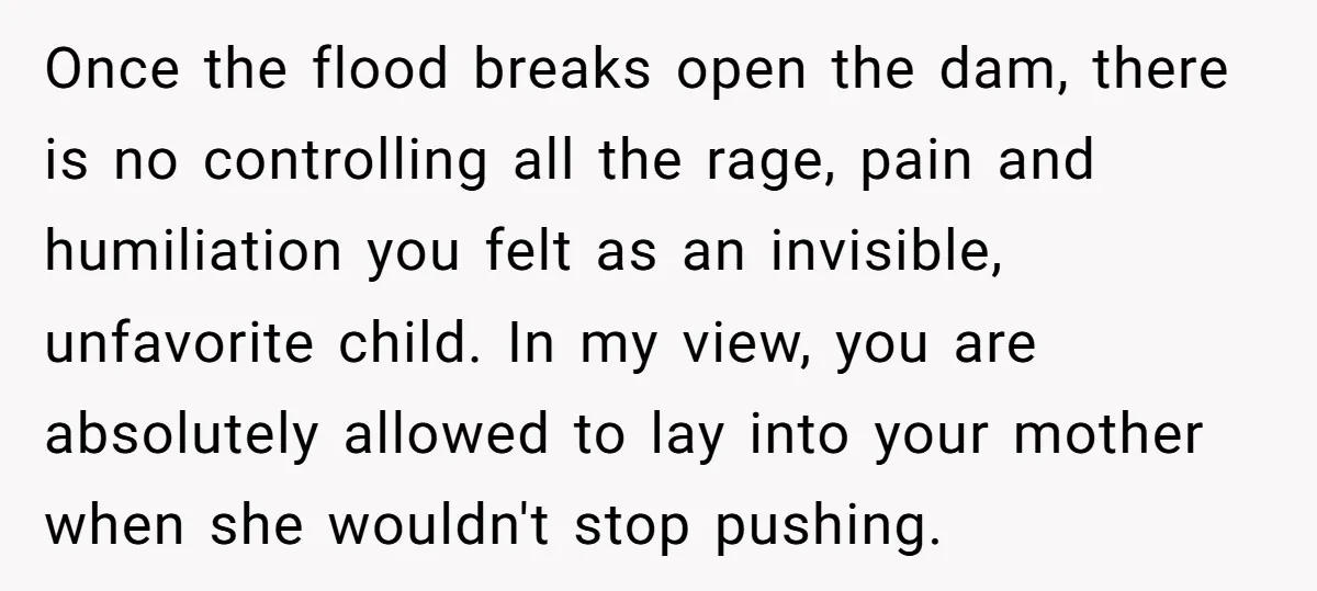 Once the flood breaks open the dam, there is no controlling all the rage, pain and humiliation you felt as an invisible, unfavorite child. In my view, you are absolutely...