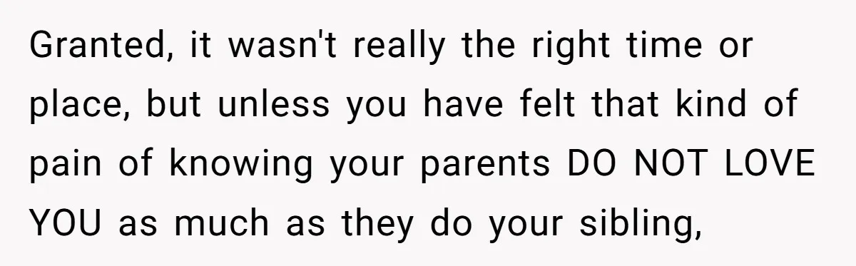 Granted, it wasn't really the right time or place, but unless you have felt that kind of pain of knowing your parents DO NOT LOVE YOU as much as they...