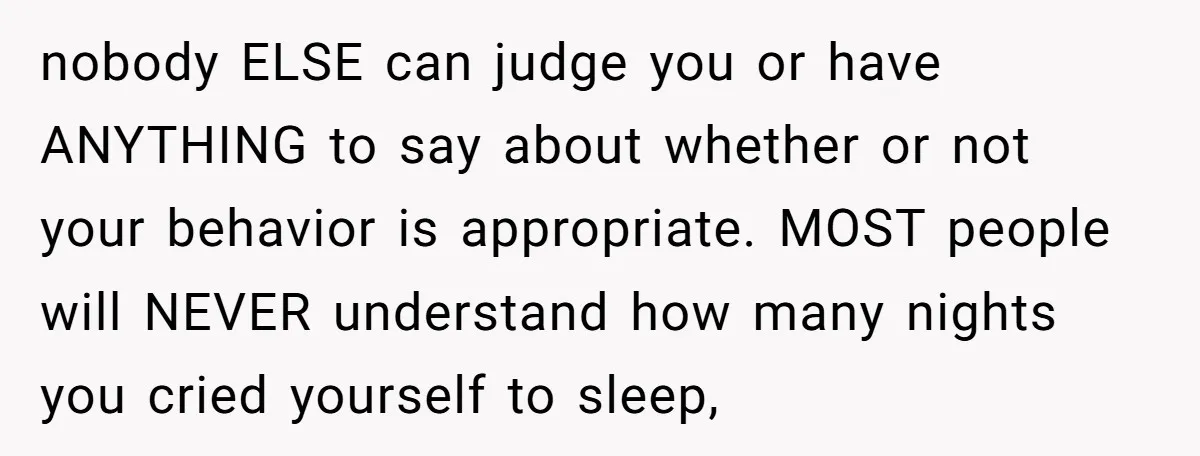 nobody ELSE can judge you or have ANYTHING to say about whether or not your behavior is appropriate. MOST people will NEVER understand how many nights you cried yourself to...