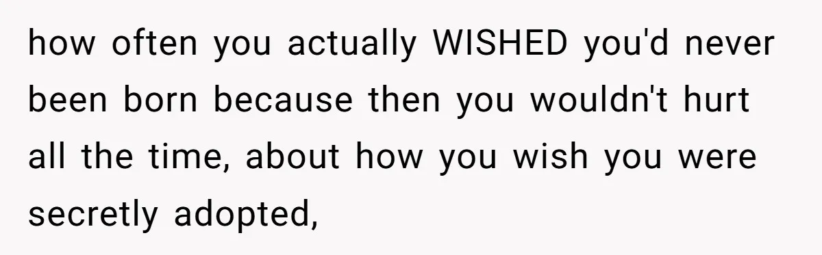 how often you actually WISHED you'd never been born because then you wouldn't hurt all the time, about how you wish you were secretly adopted,