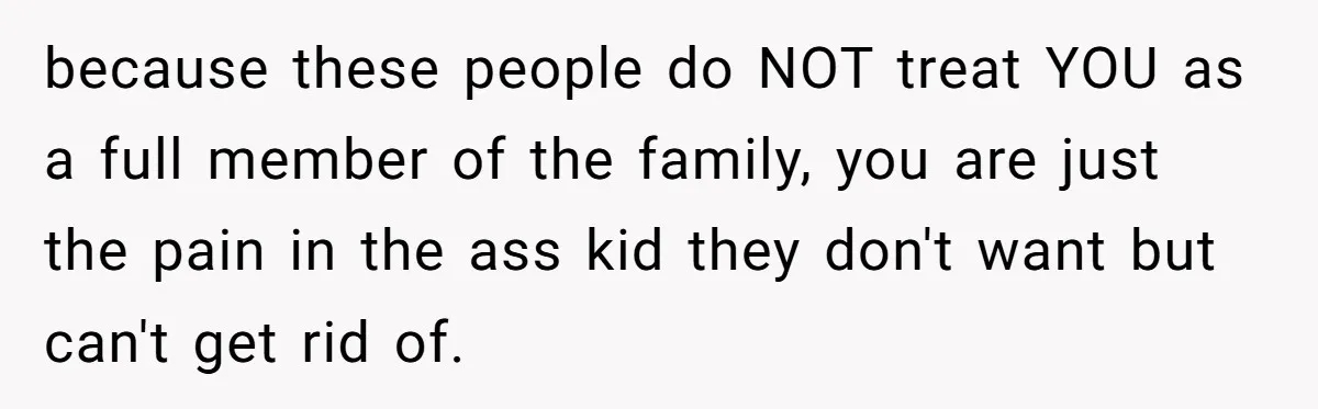 because these people do NOT treat YOU as a full member of the family, you are just the pain in the ass kid they don't want but can't get rid...