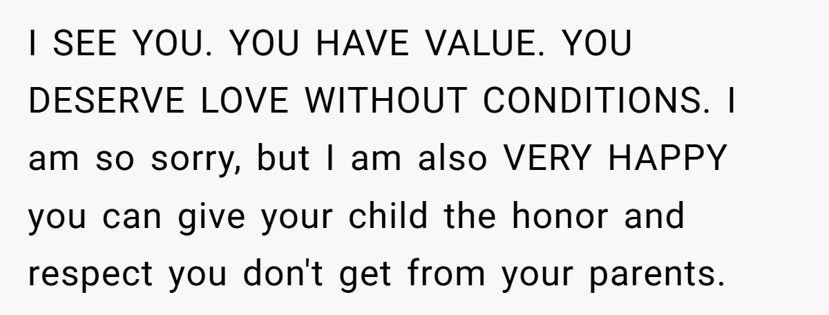 I SEE YOU. YOU HAVE VALUE. YOU DESERVE LOVE WITHOUT CONDITIONS. I am so sorry, but I am also VERY HAPPY you can give your child the honor and respect...