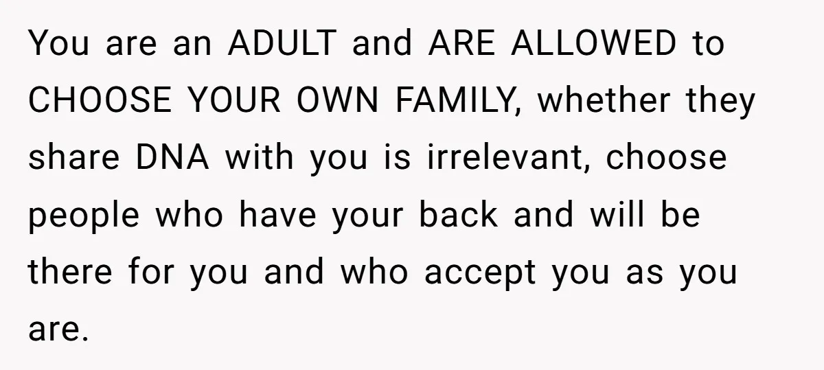You are an ADULT and ARE ALLOWED to CHOOSE YOUR OWN FAMILY, whether they share DNA with you is irrelevant, choose people who have your back and will be there...