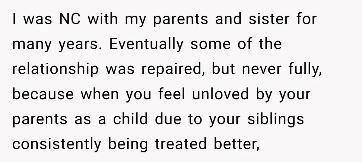 I was NC with my parents and sister for many years. Eventually some of the relationship was repaired, but never fully, because when you feel unloved by your parents as...