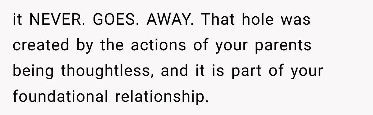it NEVER. GOES. AWAY. That hole was created by the actions of your parents being thoughtless, and it is part of your foundational relationship.