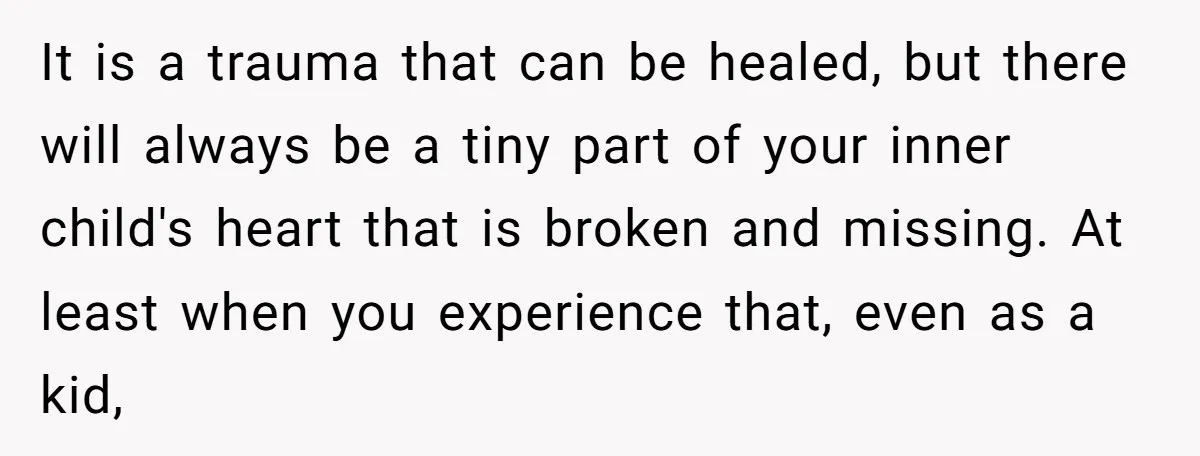 It is a trauma that can be healed, but there will always be a tiny part of your inner child's heart that is broken and missing. At least when you...