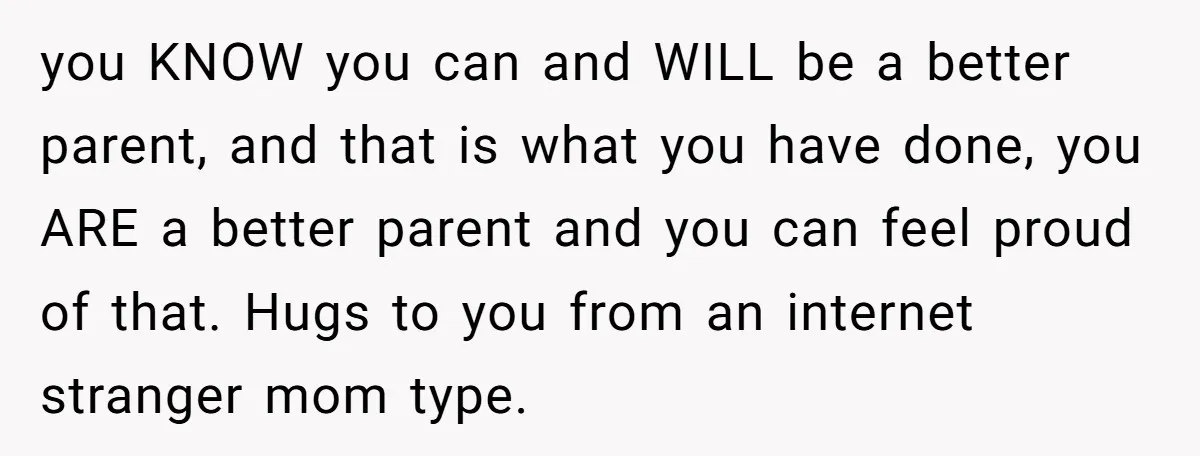 you KNOW you can and WILL be a better parent, and that is what you have done, you ARE a better parent and you can feel proud of that. Hugs...