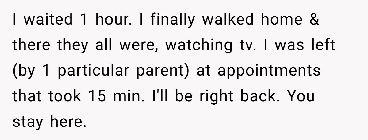 I waited 1 hour. I finally walked home & there they all were, watching tv. I was left (by 1 particular parent) at appointments that took 15 min. I'll be...