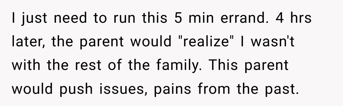 I just need to run this 5 min errand. 4 hrs later, the parent would "realize" I wasn't with the rest of the family. This parent would push issues, pains...