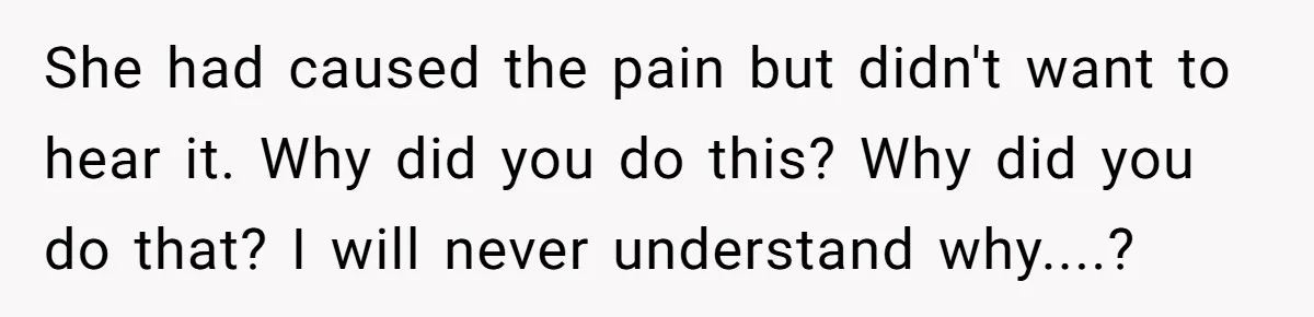 She had caused the pain but didn't want to hear it. Why did you do this? Why did you do that? I will never understand why....?