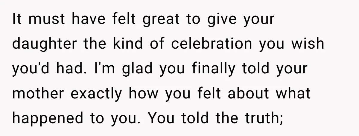 It must have felt great to give your daughter the kind of celebration you wish you'd had. I'm glad you finally told your mother exactly how you felt about what...