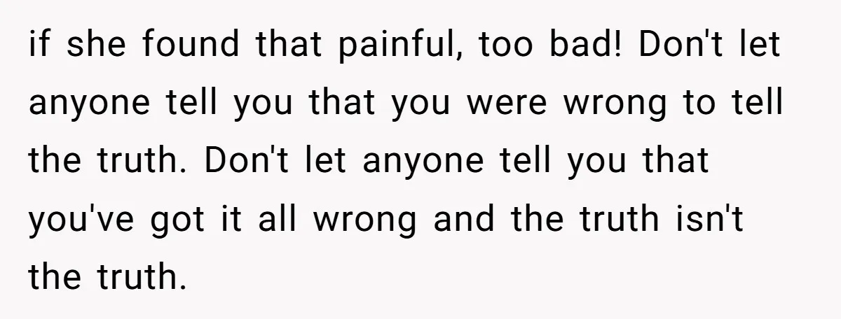 if she found that painful, too bad! Don't let anyone tell you that you were wrong to tell the truth. Don't let anyone tell you that you've got it all...