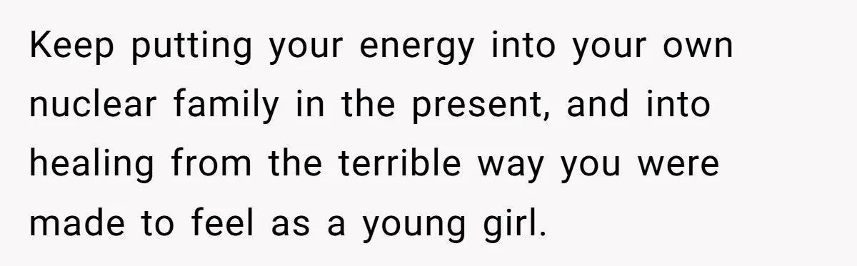 Keep putting your energy into your own nuclear family in the present, and into healing from the terrible way you were made to feel as a young girl.