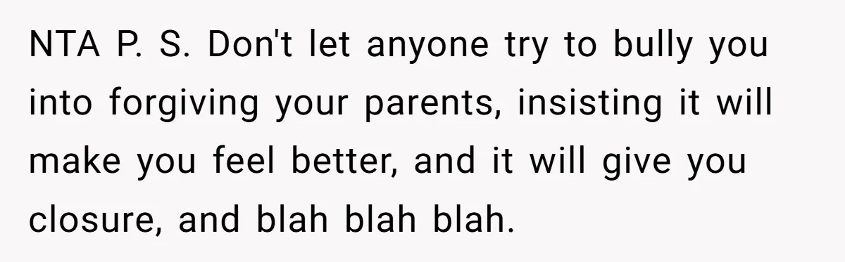 NTA P. S. Don't let anyone try to bully you into forgiving your parents, insisting it will make you feel better, and it will give you closure, and blah blah...