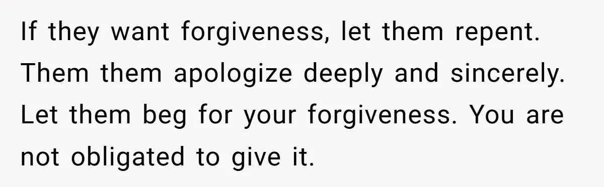If they want forgiveness, let them repent. Them them apologize deeply and sincerely. Let them beg for your forgiveness. You are not obligated to give it.