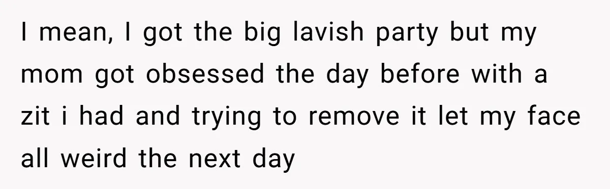I mean, I got the big lavish party but my mom got obsessed the day before with a zit i had and trying to remove it let my face all...