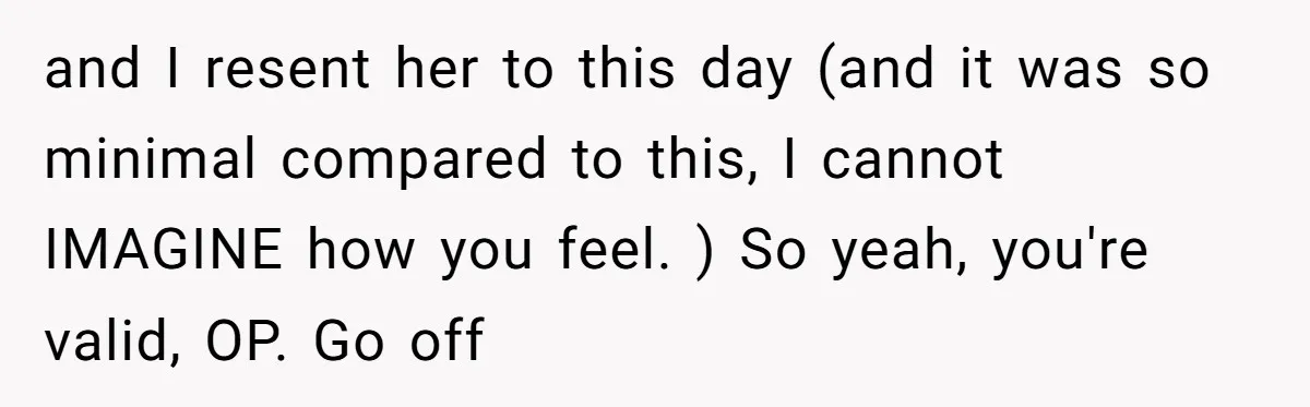 and I resent her to this day (and it was so minimal compared to this, I cannot IMAGINE how you feel. ) So yeah, you're valid, OP. Go off