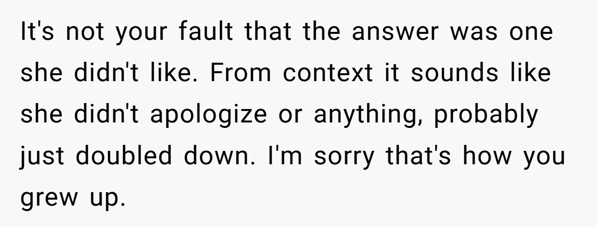It's not your fault that the answer was one she didn't like. From context it sounds like she didn't apologize or anything, probably just doubled down. I'm sorry that's how...