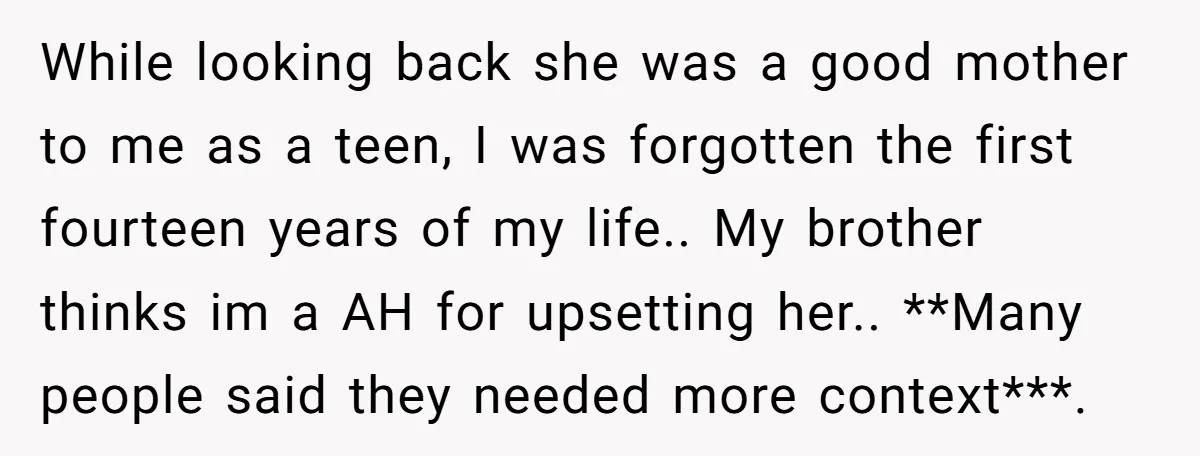 While looking back she was a good mother to me as a teen, I was forgotten the first fourteen years of my life.. My brother thinks im a AH for...