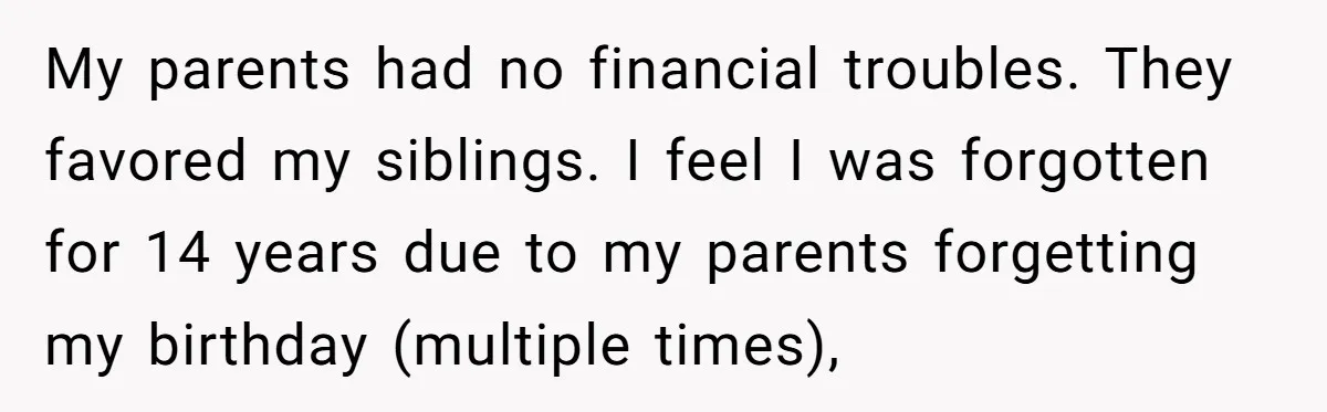My parents had no financial troubles. They favored my siblings. I feel I was forgotten for 14 years due to my parents forgetting my birthday (multiple times),