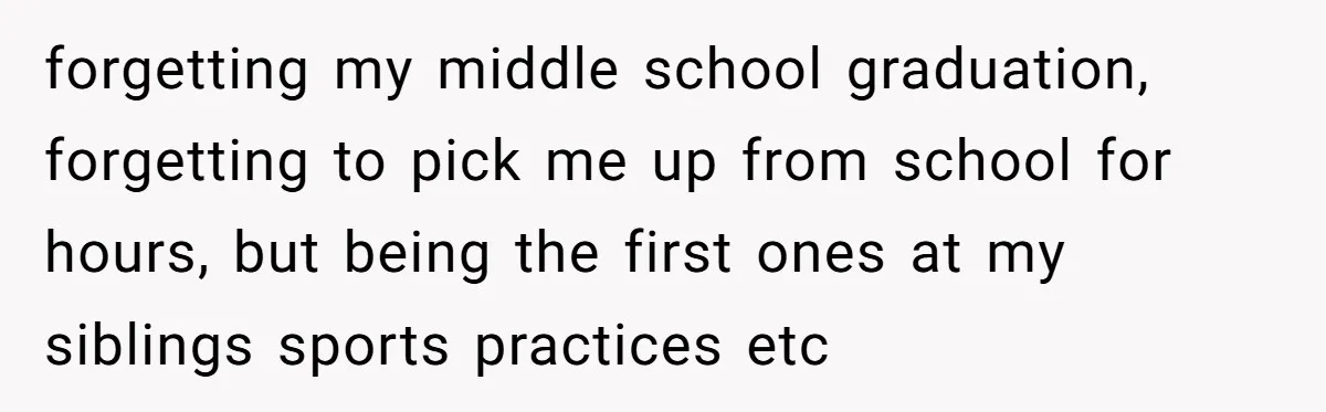 forgetting my middle school graduation, forgetting to pick me up from school for hours, but being the first ones at my siblings sports practices etc