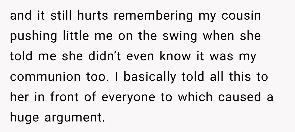 and it still hurts remembering my cousin pushing little me on the swing when she told me she didn’t even know it was my communion too. I basically told all...