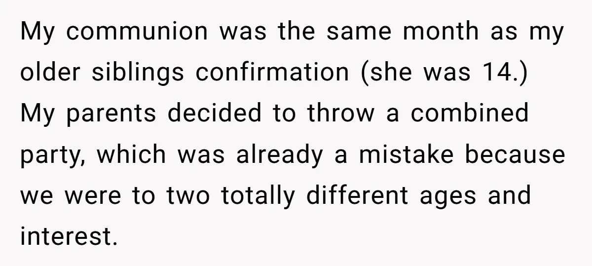 My communion was the same month as my older siblings confirmation (she was 14.) My parents decided to throw a combined party, which was already a mistake because we were...