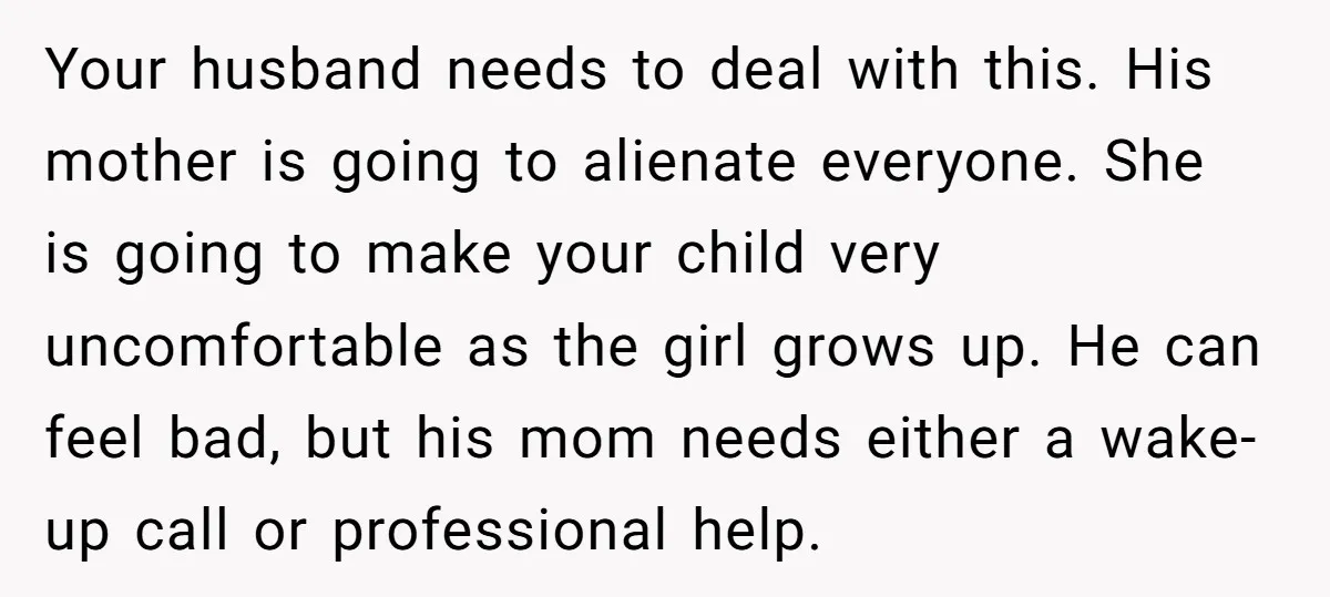 Your husband needs to deal with this. His mother is going to alienate everyone. She is going to make your child very uncomfortable as the girl grows up. He can...