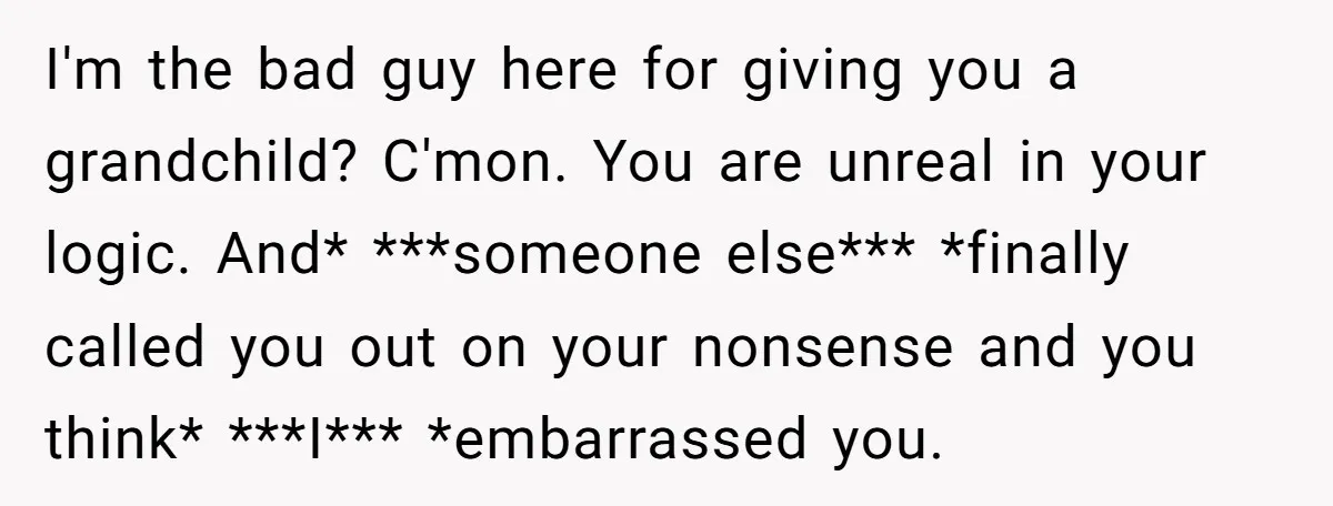 I'm the bad guy here for giving you a grandchild? C'mon. You are unreal in your logic. And* ***someone else*** *finally called you out on your nonsense and you think*...