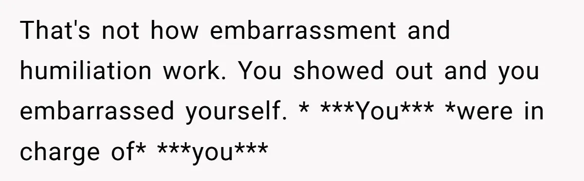 That's not how embarrassment and humiliation work. You showed out and you embarrassed yourself. * ***You*** *were in charge of* ***you***