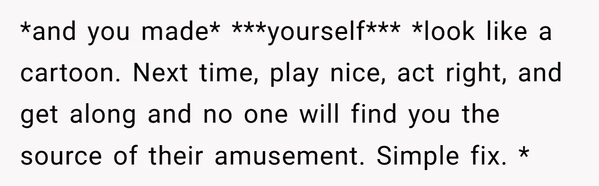 *and you made* ***yourself*** *look like a cartoon. Next time, play nice, act right, and get along and no one will find you the source of their amusement. Simple fix....