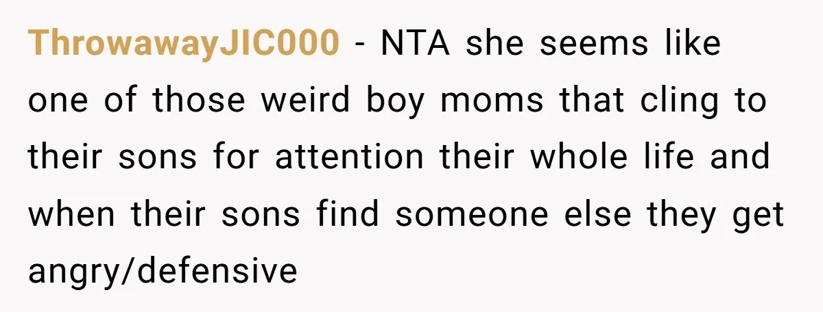 ThrowawayJIC000 − NTA she seems like one of those weird boy moms that cling to their sons for attention their whole life and when their sons find someone else they...