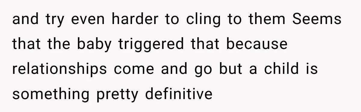 and try even harder to cling to them Seems that the baby triggered that because relationships come and go but a child is something pretty definitive