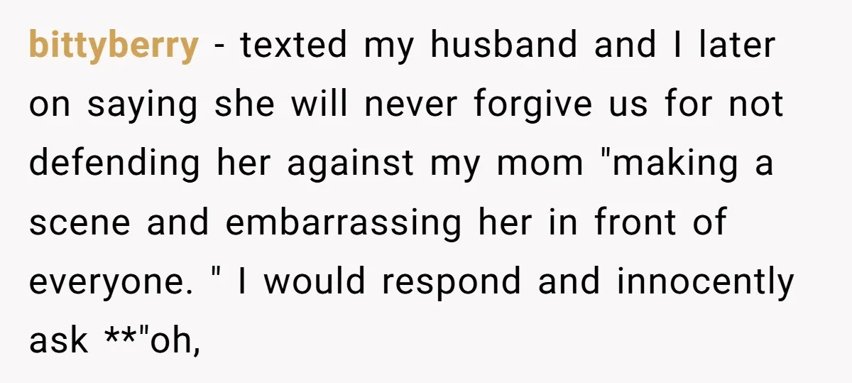 bittyberry − texted my husband and I later on saying she will never forgive us for not defending her against my mom "making a scene and embarrassing her in front...