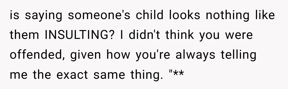 is saying someone's child looks nothing like them INSULTING? I didn't think you were offended, given how you're always telling me the exact same thing. "**
