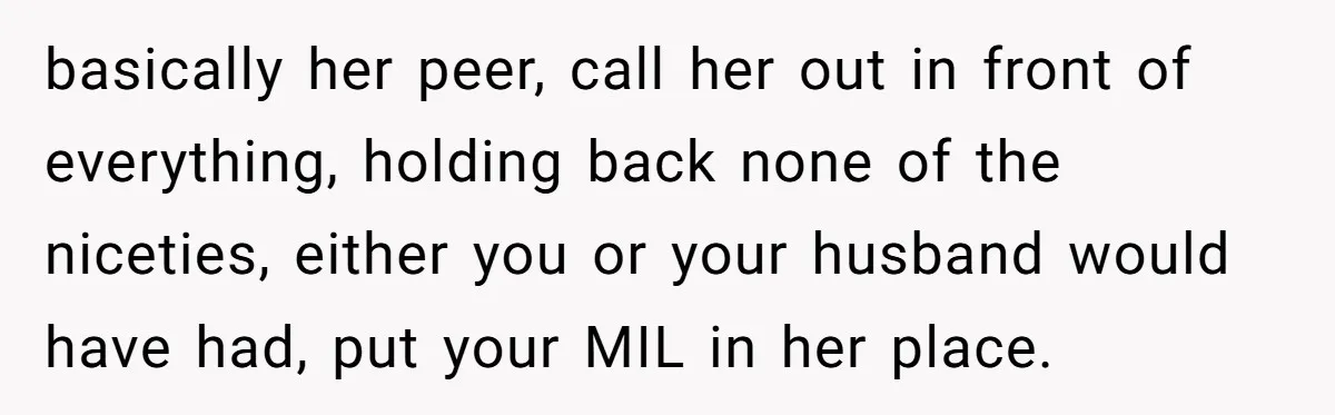 basically her peer, call her out in front of everything, holding back none of the niceties, either you or your husband would have had, put your MIL in her place.