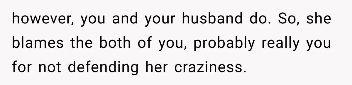 however, you and your husband do. So, she blames the both of you, probably really you for not defending her craziness.