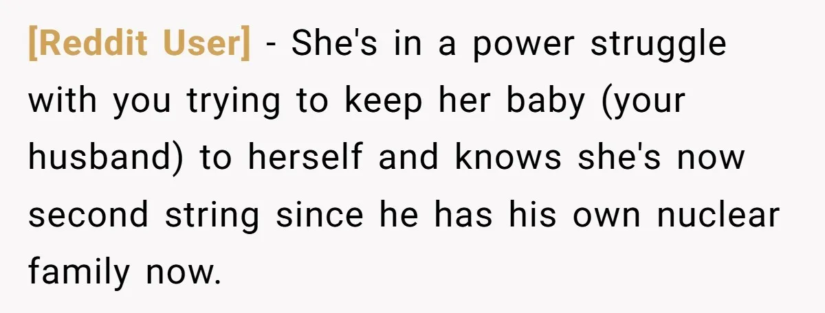 [Reddit User] − She's in a power struggle with you trying to keep her baby (your husband) to herself and knows she's now second string since he has his own...