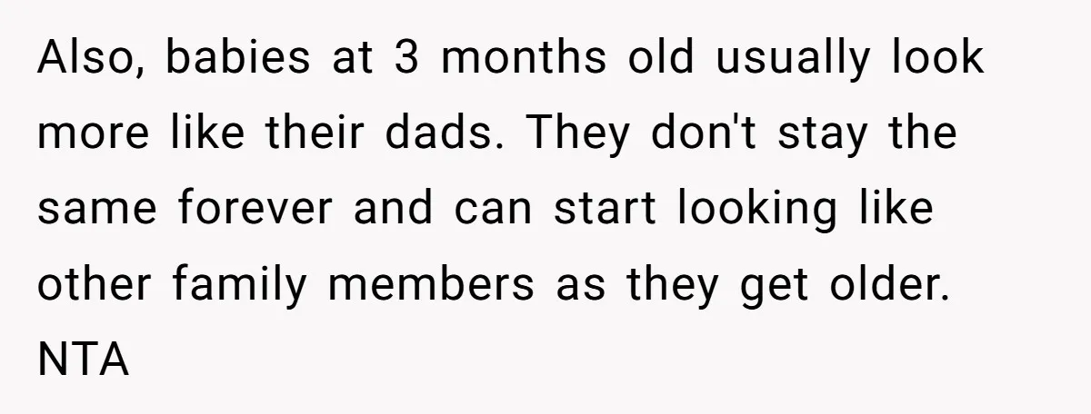 Also, babies at 3 months old usually look more like their dads. They don't stay the same forever and can start looking like other family members as they get older....