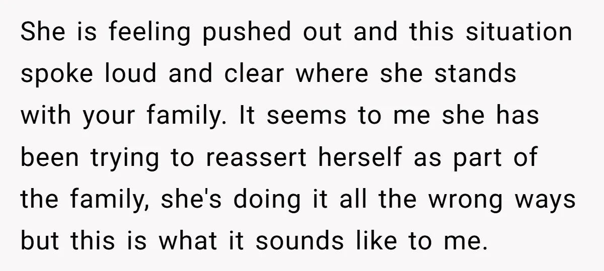 She is feeling pushed out and this situation spoke loud and clear where she stands with your family. It seems to me she has been trying to reassert herself as...