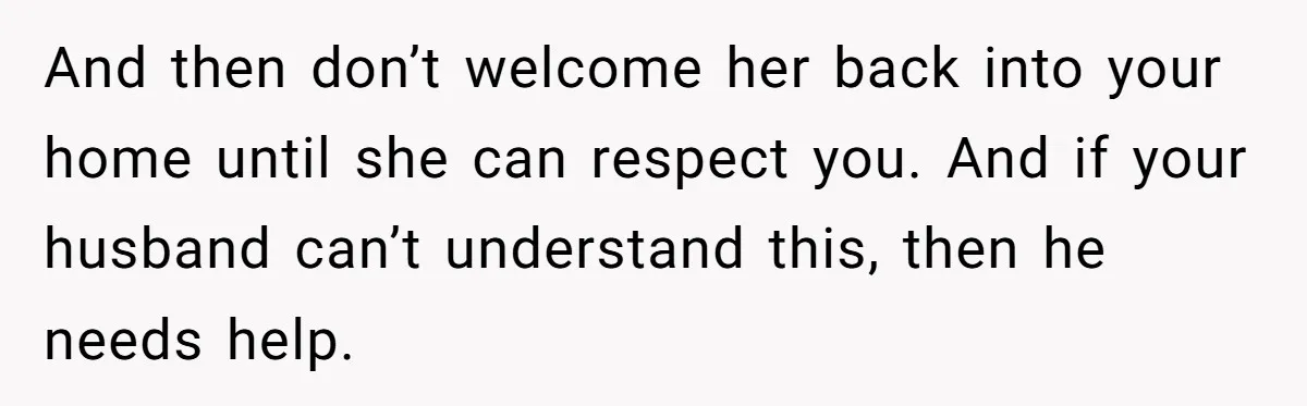 And then don’t welcome her back into your home until she can respect you. And if your husband can’t understand this, then he needs help.
