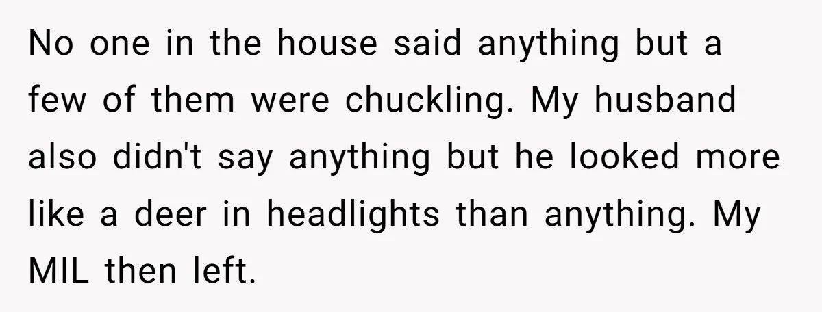 No one in the house said anything but a few of them were chuckling. My husband also didn't say anything but he looked more like a deer in headlights than...