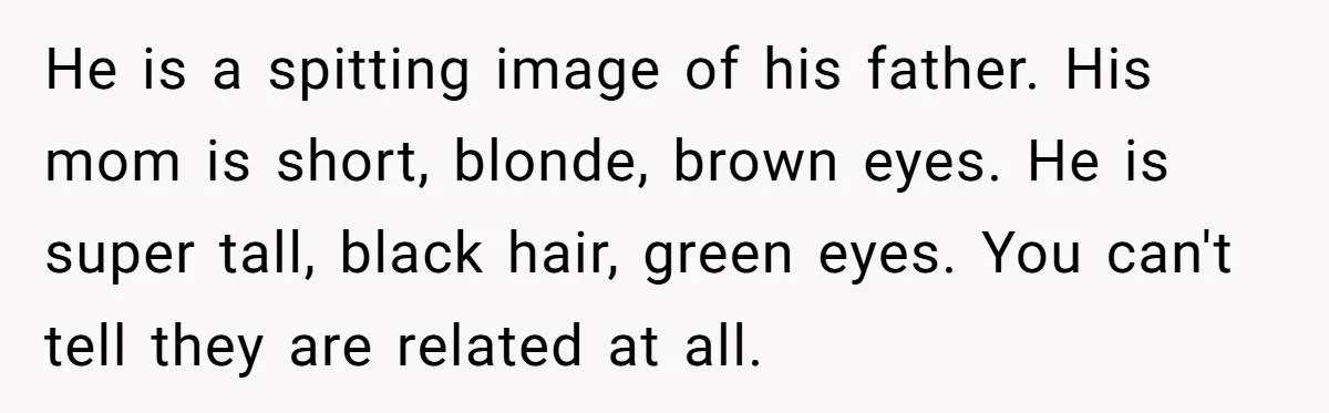 He is a spitting image of his father. His mom is short, blonde, brown eyes. He is super tall, black hair, green eyes. You can't tell they are related at...