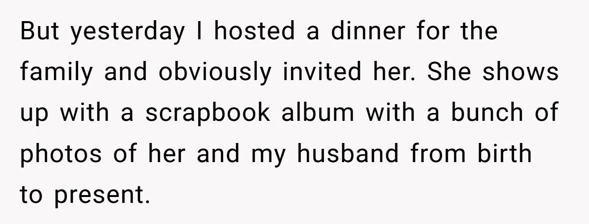 But yesterday I hosted a dinner for the family and obviously invited her. She shows up with a scrapbook album with a bunch of photos of her and my husband...