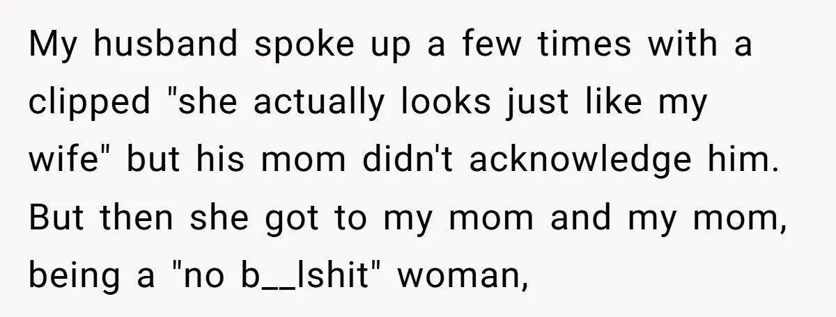 My husband spoke up a few times with a clipped "she actually looks just like my wife" but his mom didn't acknowledge him. But then she got to my mom...