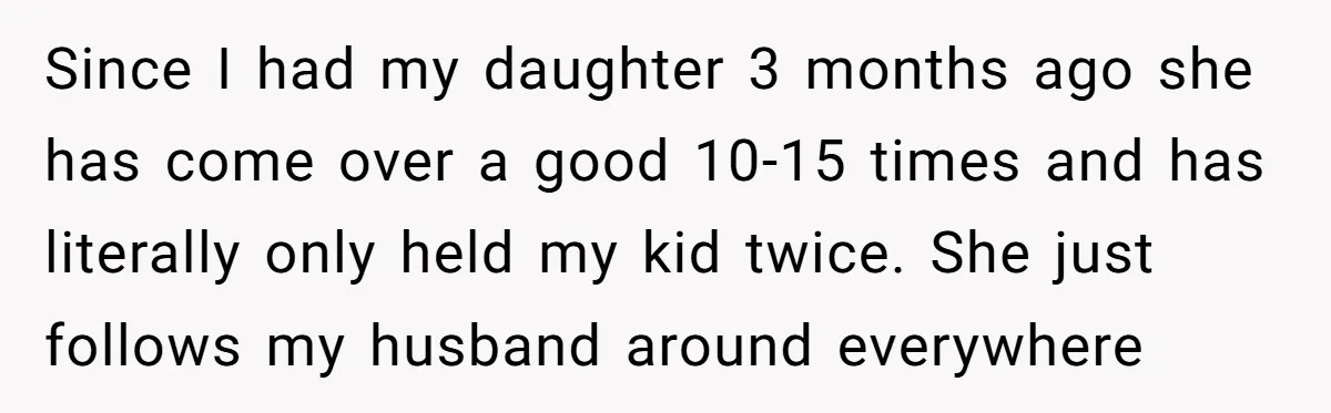 Since I had my daughter 3 months ago she has come over a good 10-15 times and has literally only held my kid twice. She just follows my husband around...